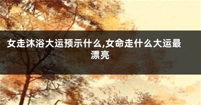 女走沐浴大运预示什么,女命走什么大运最漂亮