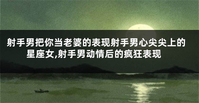 射手男把你当老婆的表现射手男心尖尖上的星座女,射手男动情后的疯狂表现