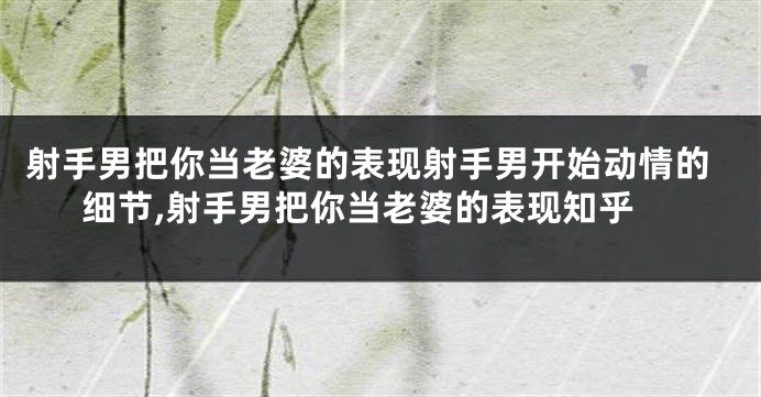 射手男把你当老婆的表现射手男开始动情的细节,射手男把你当老婆的表现知乎