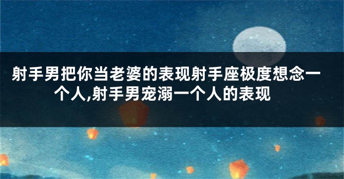 射手男把你当老婆的表现射手座极度想念一个人,射手男宠溺一个人的表现
