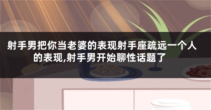 射手男把你当老婆的表现射手座疏远一个人的表现,射手男开始聊性话题了