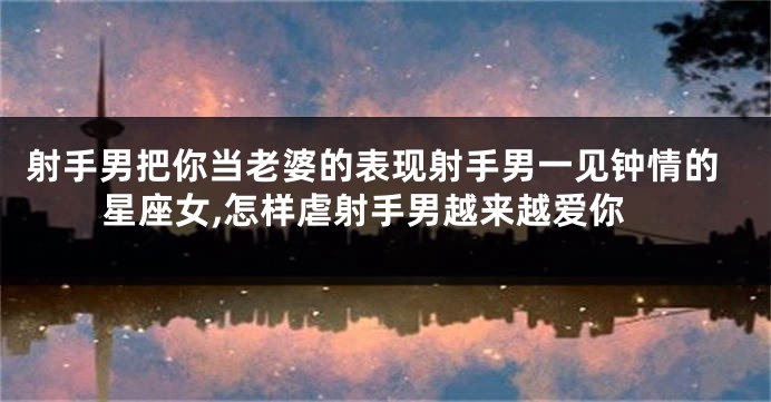 射手男把你当老婆的表现射手男一见钟情的星座女,怎样虐射手男越来越爱你