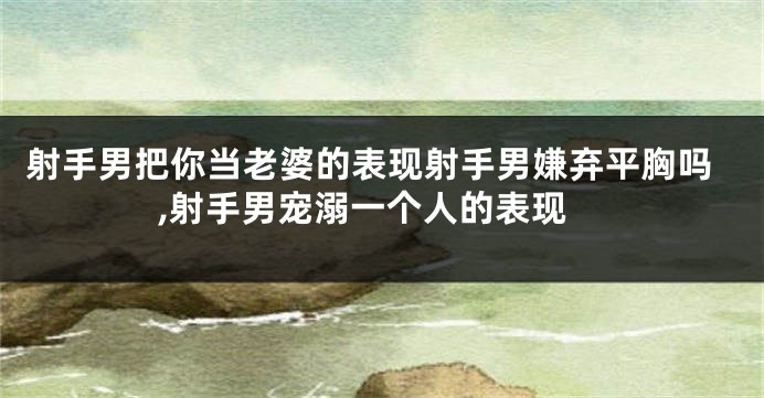 射手男把你当老婆的表现射手男嫌弃平胸吗,射手男宠溺一个人的表现