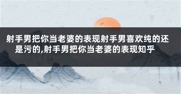射手男把你当老婆的表现射手男喜欢纯的还是污的,射手男把你当老婆的表现知乎