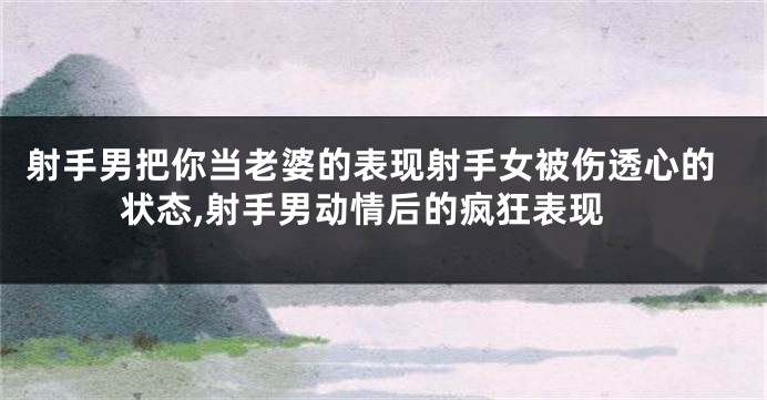 射手男把你当老婆的表现射手女被伤透心的状态,射手男动情后的疯狂表现