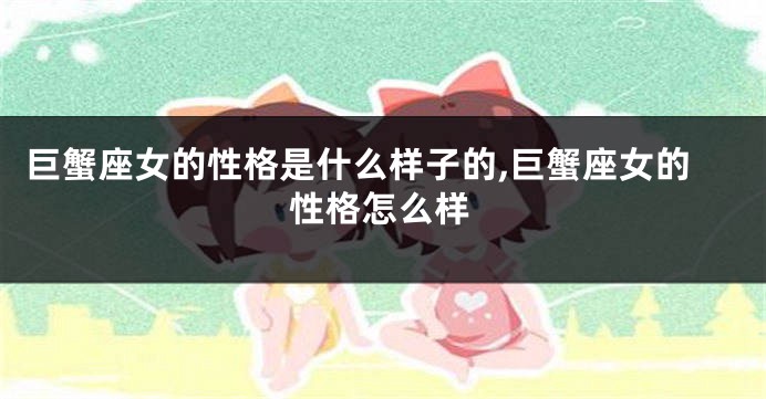巨蟹座女的性格是什么样子的,巨蟹座女的性格怎么样