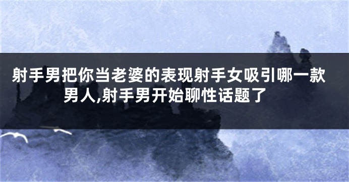 射手男把你当老婆的表现射手女吸引哪一款男人,射手男开始聊性话题了