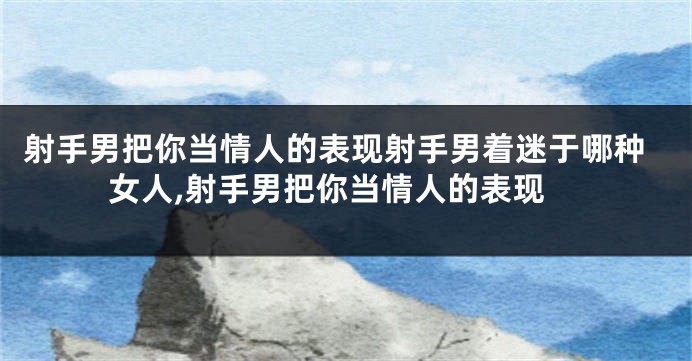 射手男把你当情人的表现射手男着迷于哪种女人,射手男把你当情人的表现