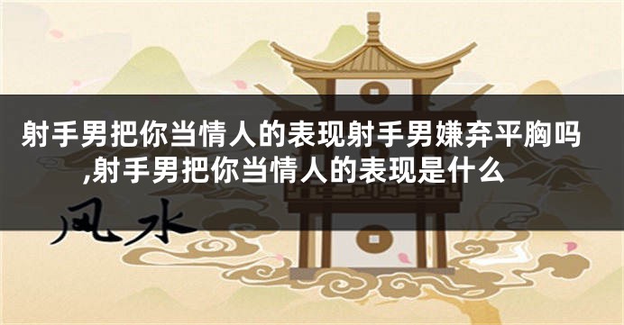 射手男把你当情人的表现射手男嫌弃平胸吗,射手男把你当情人的表现是什么