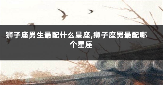 狮子座男生最配什么星座,狮子座男最配哪个星座
