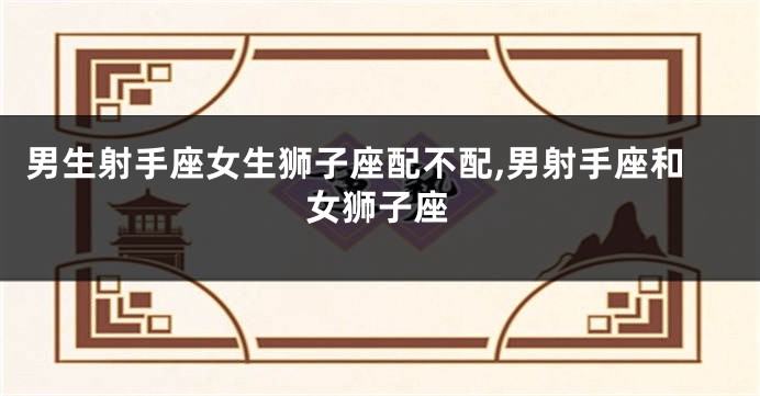 男生射手座女生狮子座配不配,男射手座和女狮子座