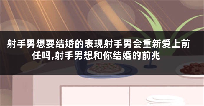 射手男想要结婚的表现射手男会重新爱上前任吗,射手男想和你结婚的前兆