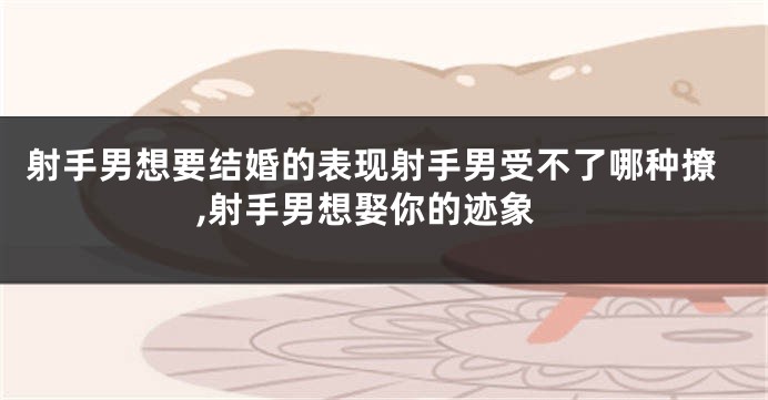 射手男想要结婚的表现射手男受不了哪种撩,射手男想娶你的迹象
