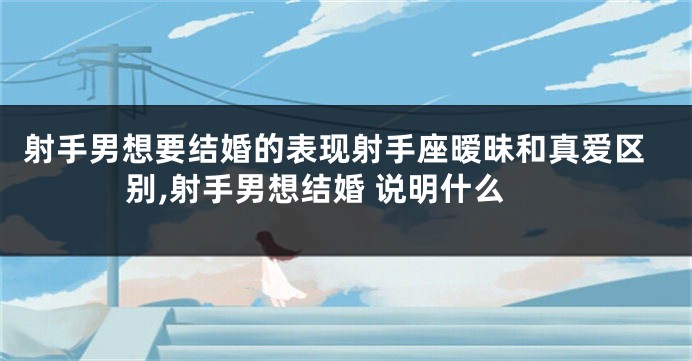 射手男想要结婚的表现射手座暧昧和真爱区别,射手男想结婚 说明什么