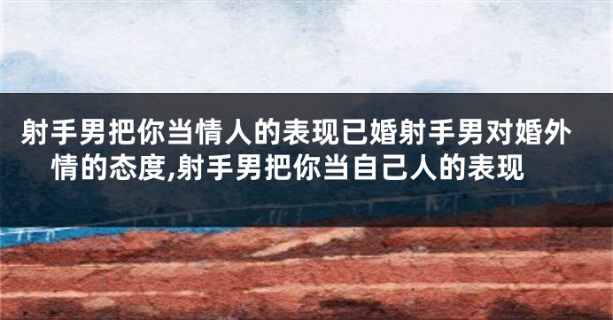 射手男把你当情人的表现已婚射手男对婚外情的态度,射手男把你当自己人的表现