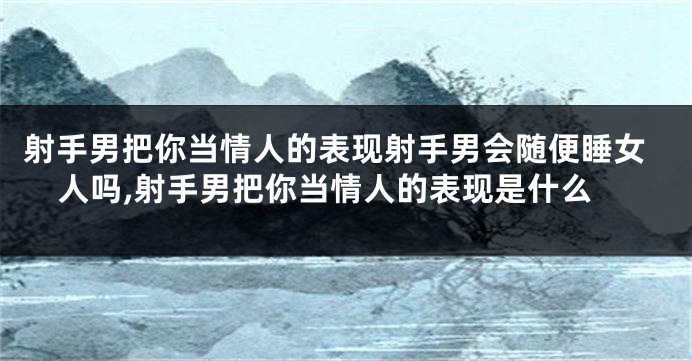 射手男把你当情人的表现射手男会随便睡女人吗,射手男把你当情人的表现是什么