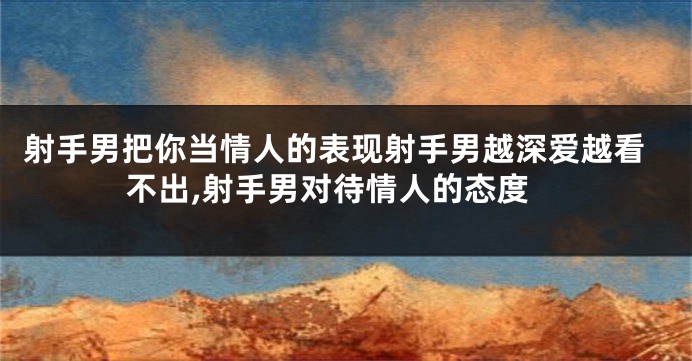 射手男把你当情人的表现射手男越深爱越看不出,射手男对待情人的态度