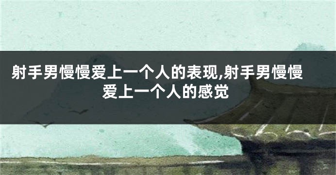 射手男慢慢爱上一个人的表现,射手男慢慢爱上一个人的感觉