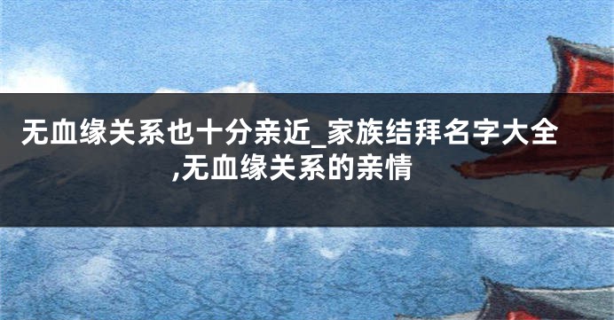 无血缘关系也十分亲近_家族结拜名字大全,无血缘关系的亲情