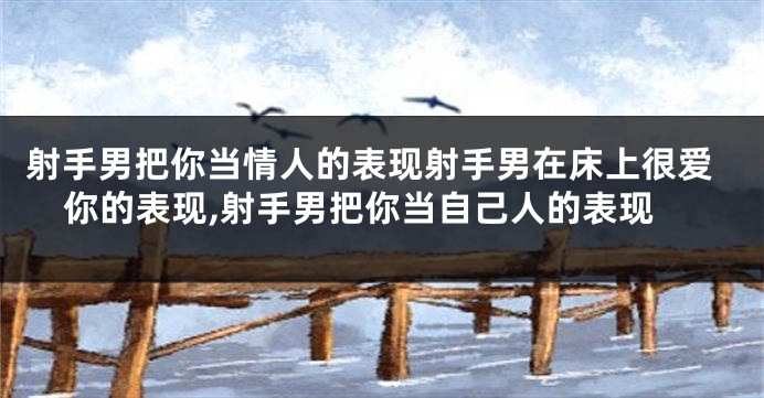 射手男把你当情人的表现射手男在床上很爱你的表现,射手男把你当自己人的表现