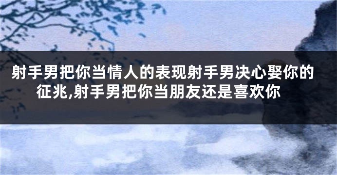 射手男把你当情人的表现射手男决心娶你的征兆,射手男把你当朋友还是喜欢你
