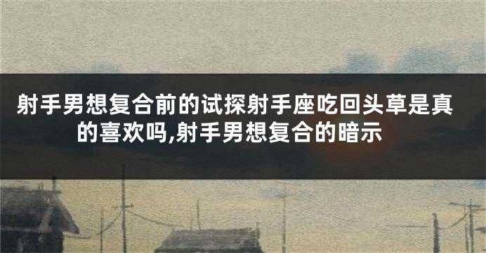 射手男想复合前的试探射手座吃回头草是真的喜欢吗,射手男想复合的暗示
