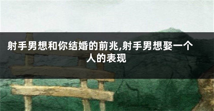 射手男想和你结婚的前兆,射手男想娶一个人的表现