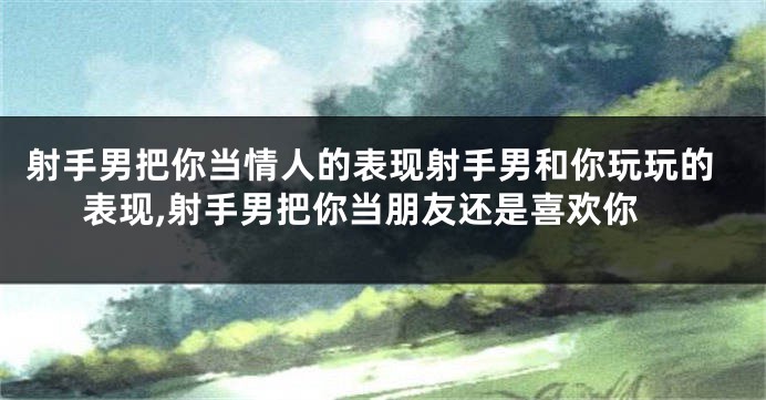 射手男把你当情人的表现射手男和你玩玩的表现,射手男把你当朋友还是喜欢你