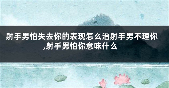 射手男怕失去你的表现怎么治射手男不理你,射手男怕你意味什么