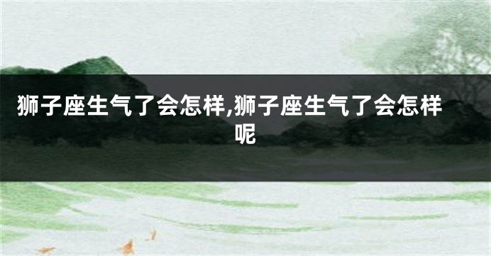 狮子座生气了会怎样,狮子座生气了会怎样呢