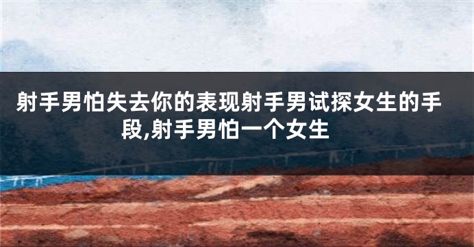 射手男怕失去你的表现射手男试探女生的手段,射手男怕一个女生