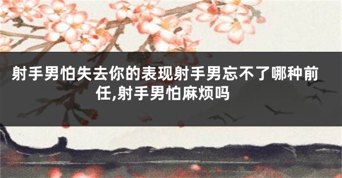 射手男怕失去你的表现射手男忘不了哪种前任,射手男怕麻烦吗