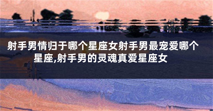 射手男情归于哪个星座女射手男最宠爱哪个星座,射手男的灵魂真爱星座女