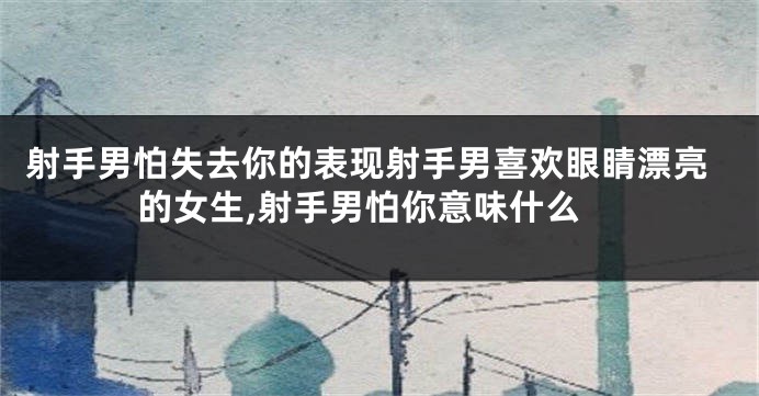 射手男怕失去你的表现射手男喜欢眼睛漂亮的女生,射手男怕你意味什么