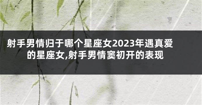 射手男情归于哪个星座女2023年遇真爱的星座女,射手男情窦初开的表现