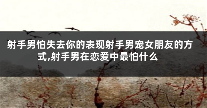 射手男怕失去你的表现射手男宠女朋友的方式,射手男在恋爱中最怕什么