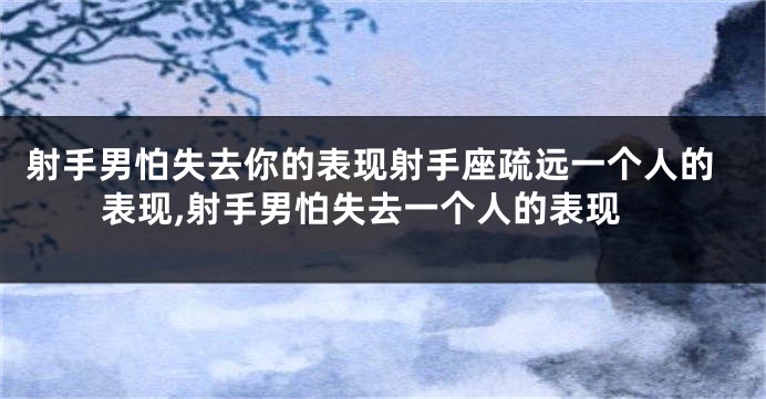 射手男怕失去你的表现射手座疏远一个人的表现,射手男怕失去一个人的表现