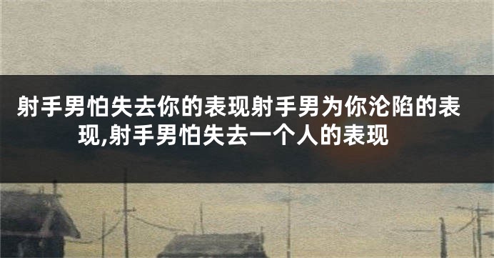 射手男怕失去你的表现射手男为你沦陷的表现,射手男怕失去一个人的表现