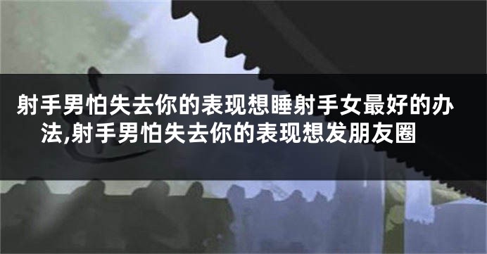 射手男怕失去你的表现想睡射手女最好的办法,射手男怕失去你的表现想发朋友圈