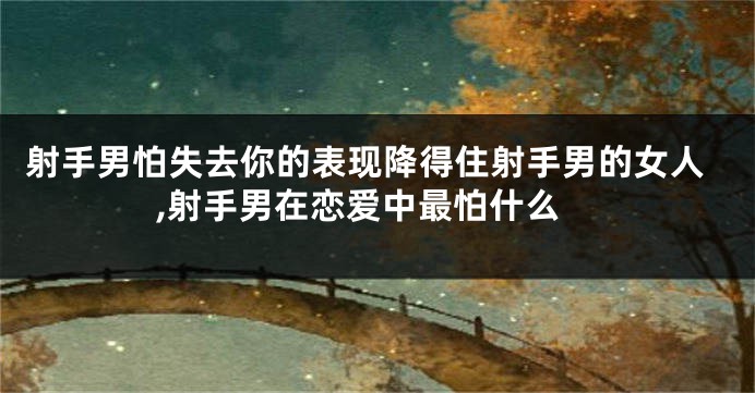 射手男怕失去你的表现降得住射手男的女人,射手男在恋爱中最怕什么