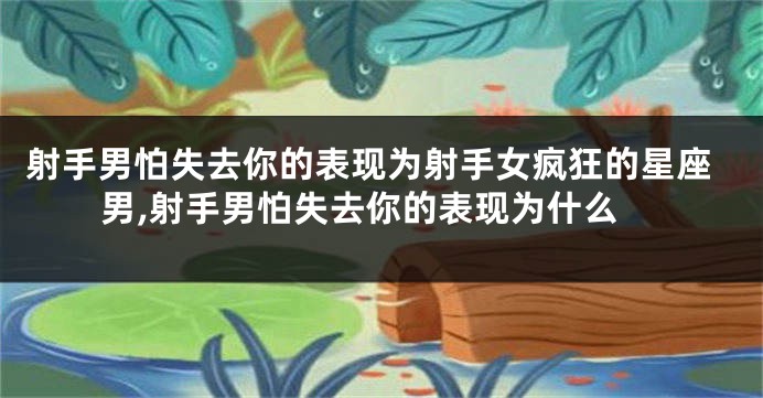 射手男怕失去你的表现为射手女疯狂的星座男,射手男怕失去你的表现为什么