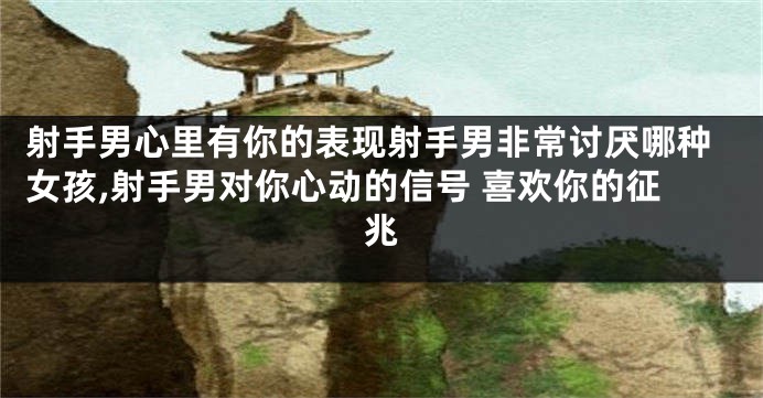 射手男心里有你的表现射手男非常讨厌哪种女孩,射手男对你心动的信号 喜欢你的征兆