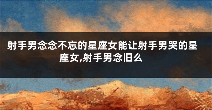 射手男念念不忘的星座女能让射手男哭的星座女,射手男念旧么