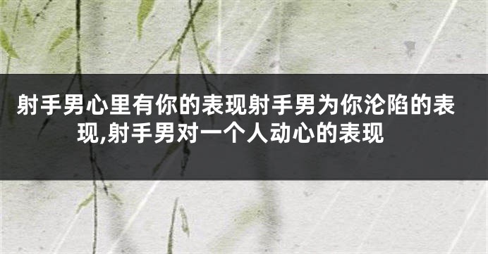 射手男心里有你的表现射手男为你沦陷的表现,射手男对一个人动心的表现