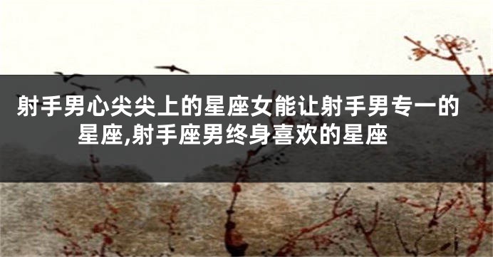 射手男心尖尖上的星座女能让射手男专一的星座,射手座男终身喜欢的星座