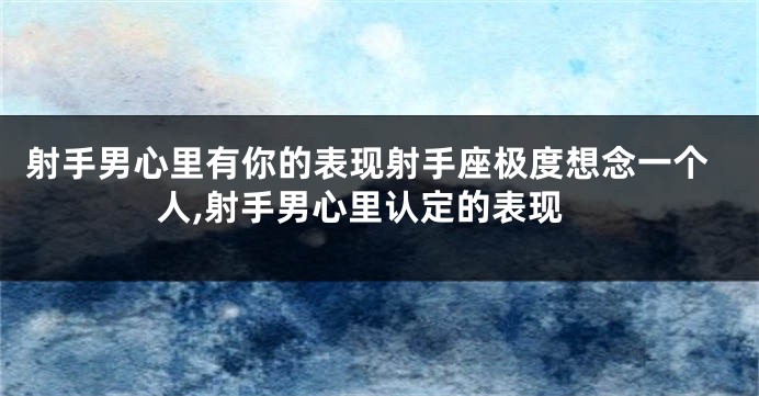 射手男心里有你的表现射手座极度想念一个人,射手男心里认定的表现