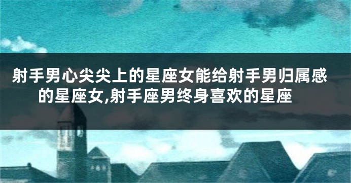 射手男心尖尖上的星座女能给射手男归属感的星座女,射手座男终身喜欢的星座