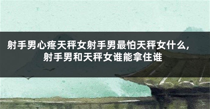 射手男心疼天秤女射手男最怕天秤女什么,射手男和天秤女谁能拿住谁