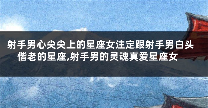 射手男心尖尖上的星座女注定跟射手男白头偕老的星座,射手男的灵魂真爱星座女