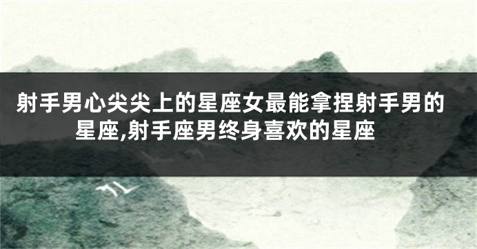 射手男心尖尖上的星座女最能拿捏射手男的星座,射手座男终身喜欢的星座